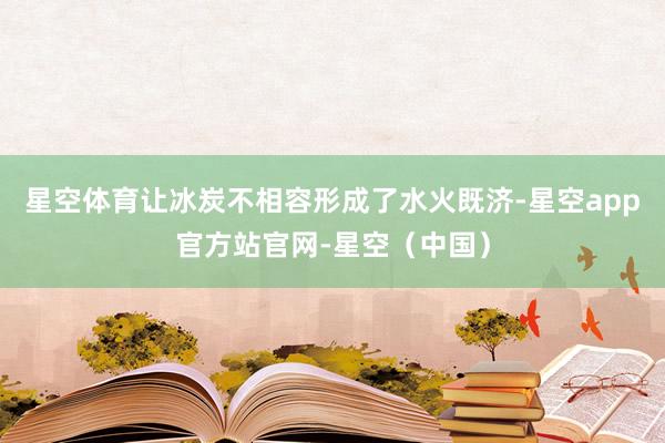星空体育让冰炭不相容形成了水火既济-星空app官方站官网-星空（中国）