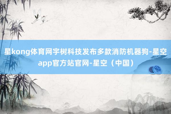 星kong体育网宇树科技发布多款消防机器狗-星空app官方站官网-星空（中国）