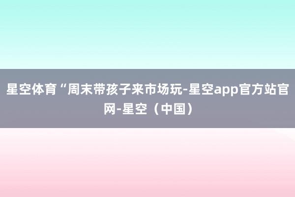 星空体育“周末带孩子来市场玩-星空app官方站官网-星空（中国）