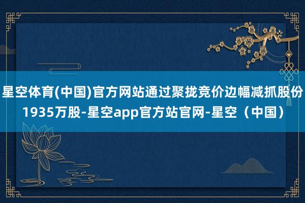 星空体育(中国)官方网站通过聚拢竞价边幅减抓股份1935万股-星空app官方站官网-星空（中国）